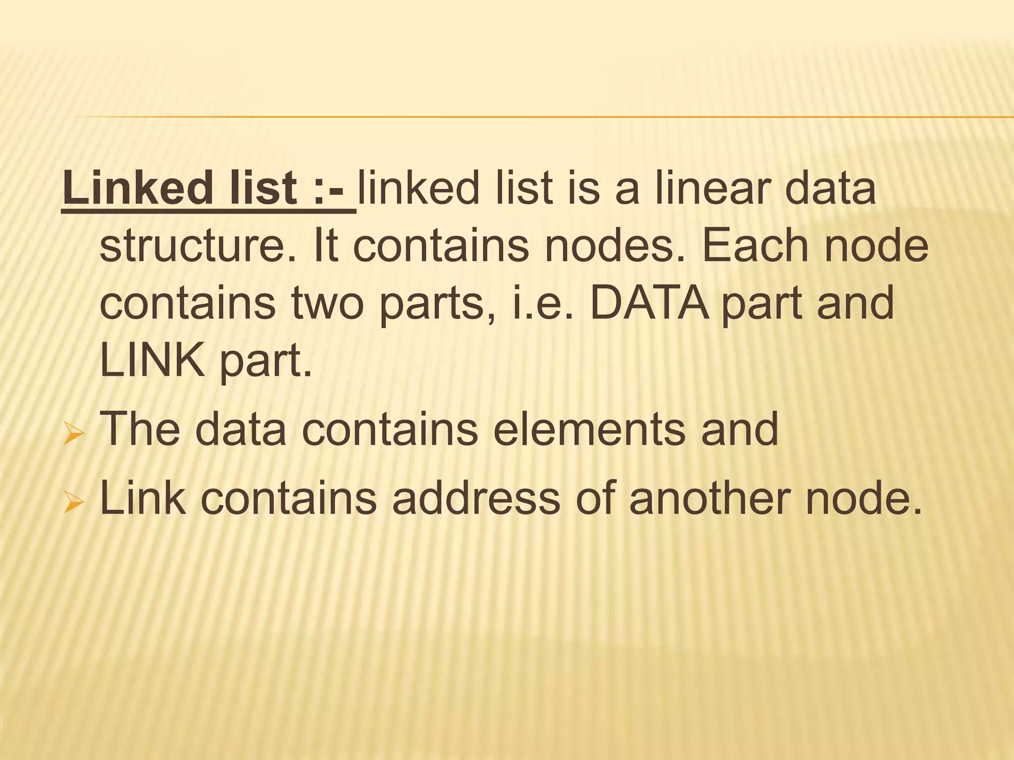 Linked list :- linked list is a linear data
structure. It contains nodes. Each node
contains two parts, i.e. DATA part and
LINK part.
 The data contains elements and
 Link contains address of another node.
 