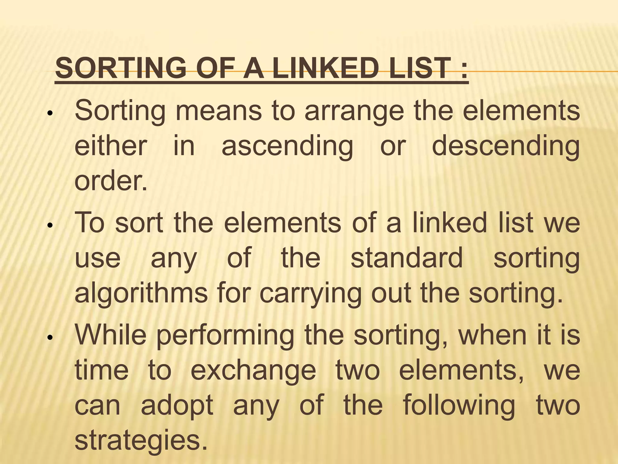 SORTING OF A LINKED LIST :
• Sorting means to arrange the elements
either in ascending or descending
order.
• To sort the elements of a linked list we
use any of the standard sorting
algorithms for carrying out the sorting.
• While performing the sorting, when it is
time to exchange two elements, we
can adopt any of the following two
strategies.
 