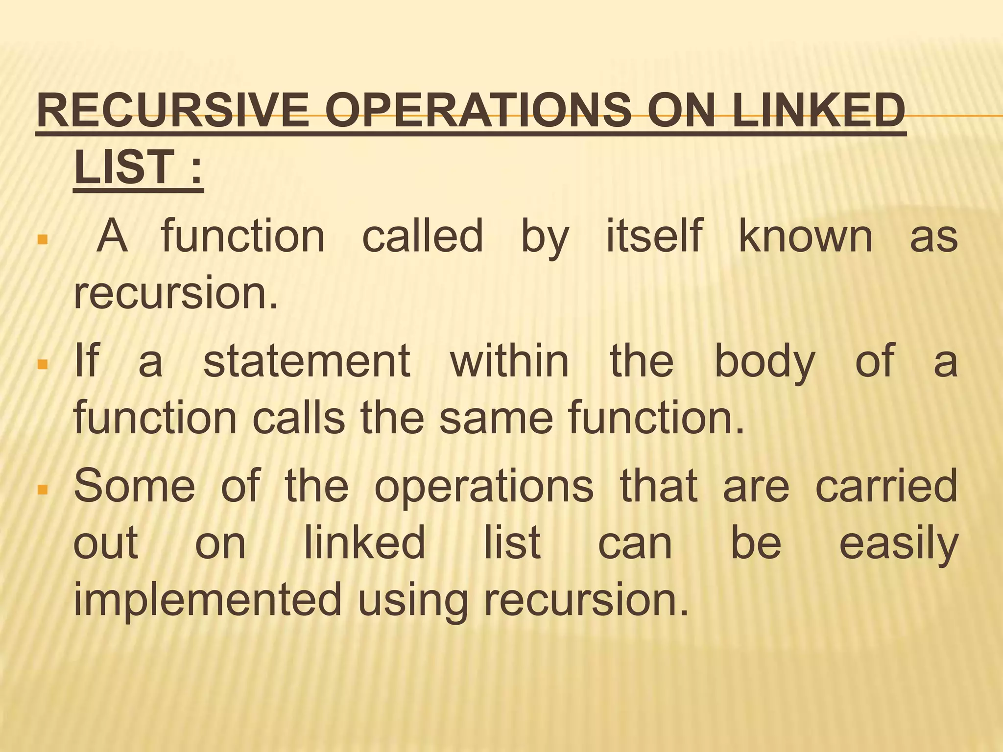 RECURSIVE OPERATIONS ON LINKED
LIST :
 A function called by itself known as
recursion.
 If a statement within the body of a
function calls the same function.
 Some of the operations that are carried
out on linked list can be easily
implemented using recursion.
 
