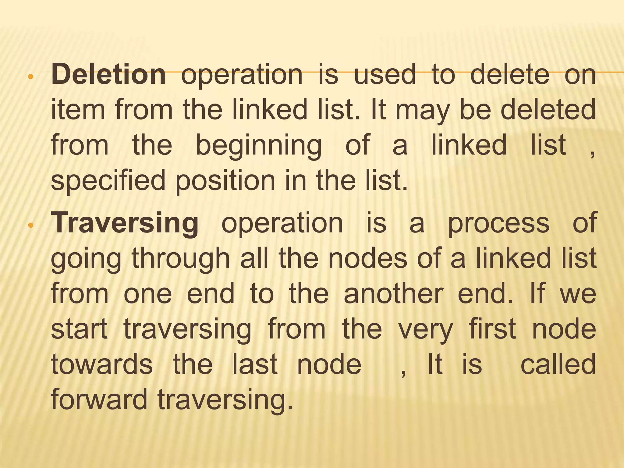 • Deletion operation is used to delete on
item from the linked list. It may be deleted
from the beginning of a linked list ,
specified position in the list.
• Traversing operation is a process of
going through all the nodes of a linked list
from one end to the another end. If we
start traversing from the very first node
towards the last node , It is called
forward traversing.
 