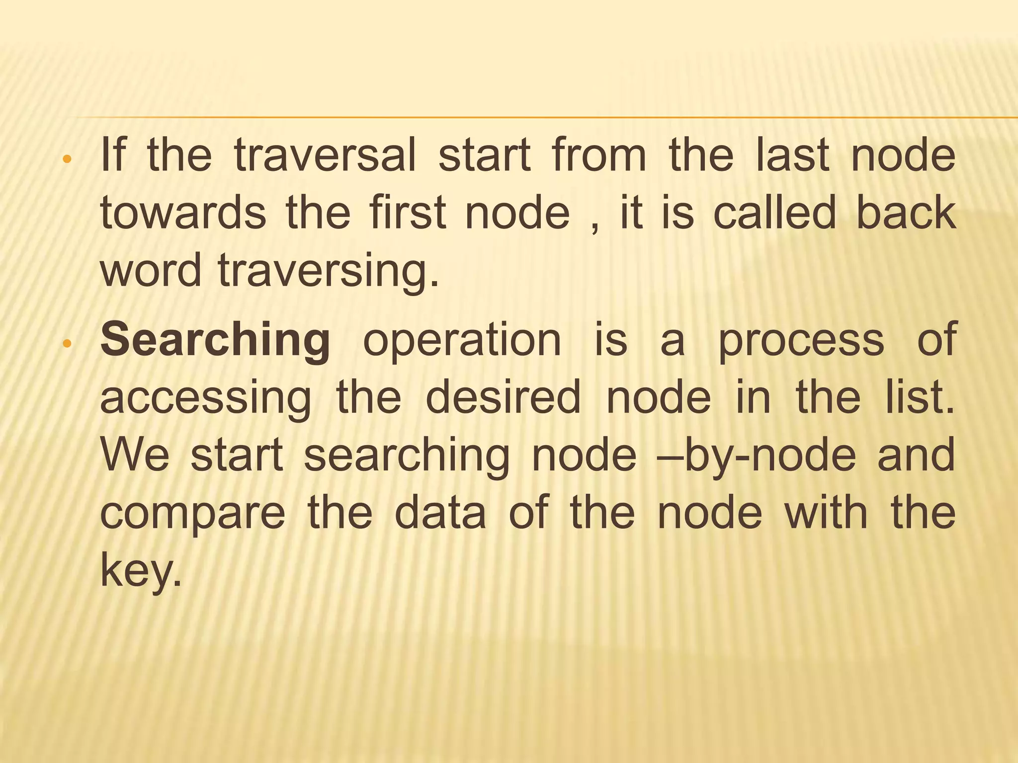 • If the traversal start from the last node
towards the first node , it is called back
word traversing.
• Searching operation is a process of
accessing the desired node in the list.
We start searching node –by-node and
compare the data of the node with the
key.
 