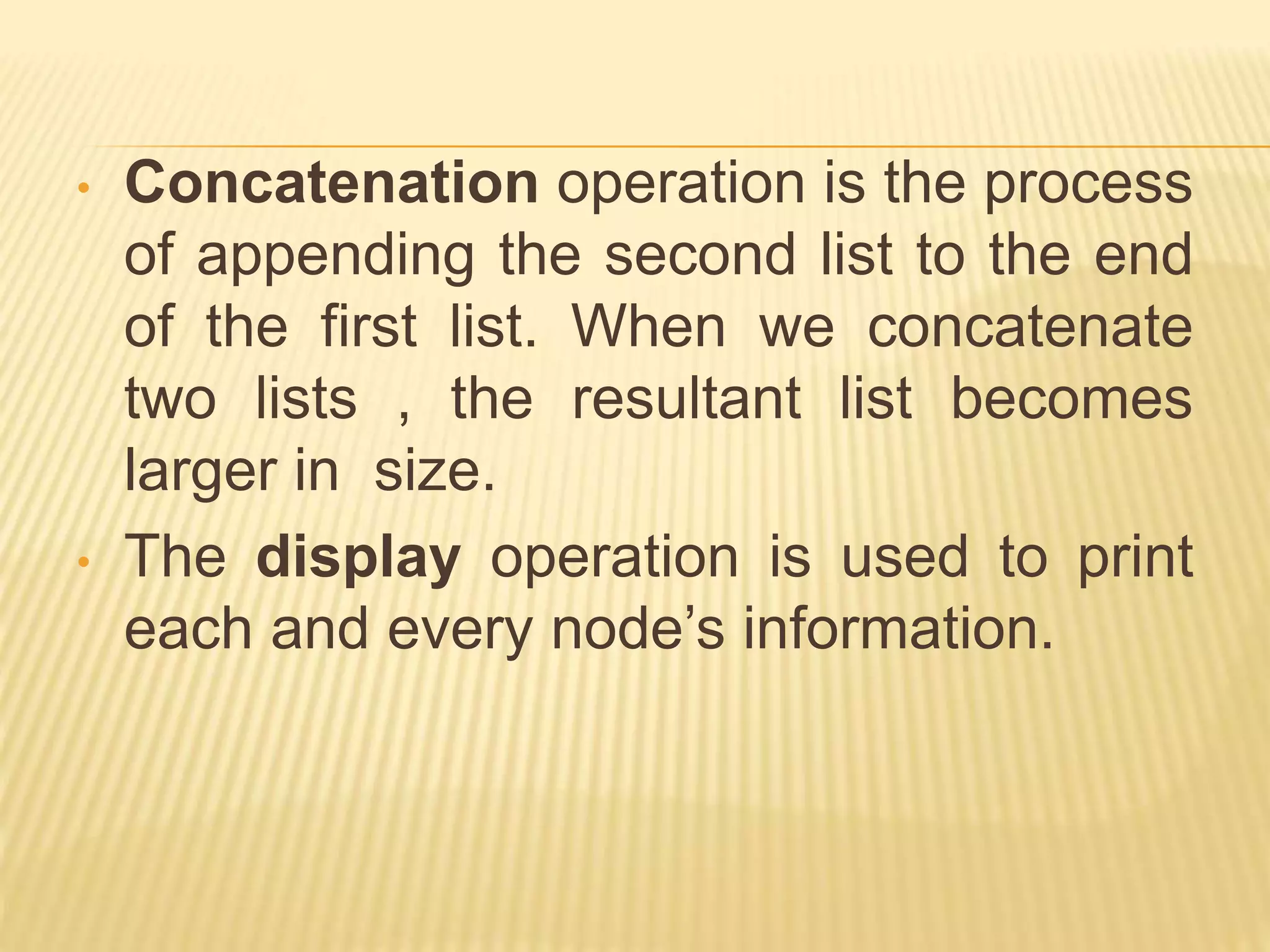 • Concatenation operation is the process
of appending the second list to the end
of the first list. When we concatenate
two lists , the resultant list becomes
larger in size.
• The display operation is used to print
each and every node’s information.
 