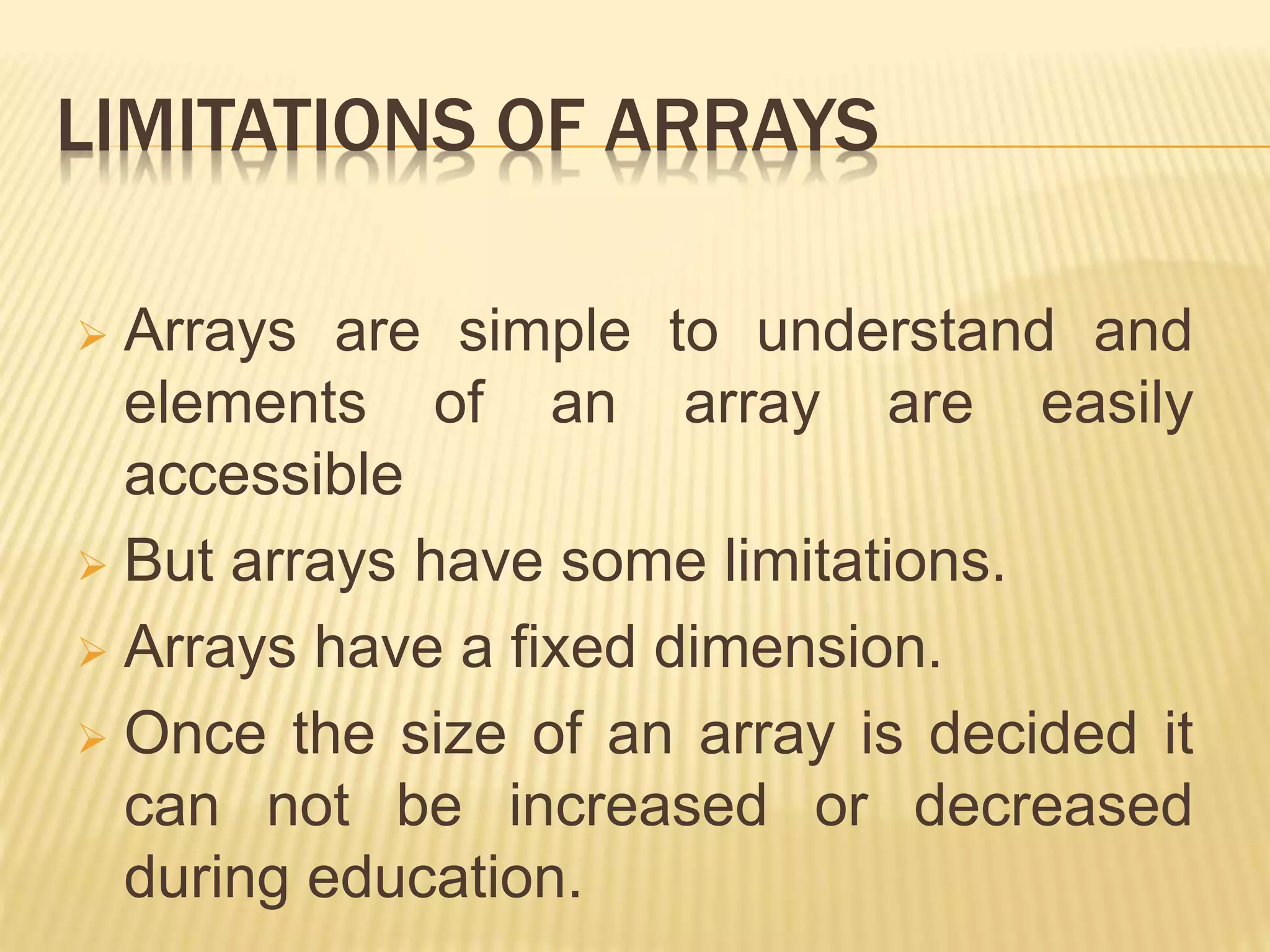 LIMITATIONS OF ARRAYS
 Arrays are simple to understand and
elements of an array are easily
accessible
 But arrays have some limitations.
 Arrays have a fixed dimension.
 Once the size of an array is decided it
can not be increased or decreased
during education.
 