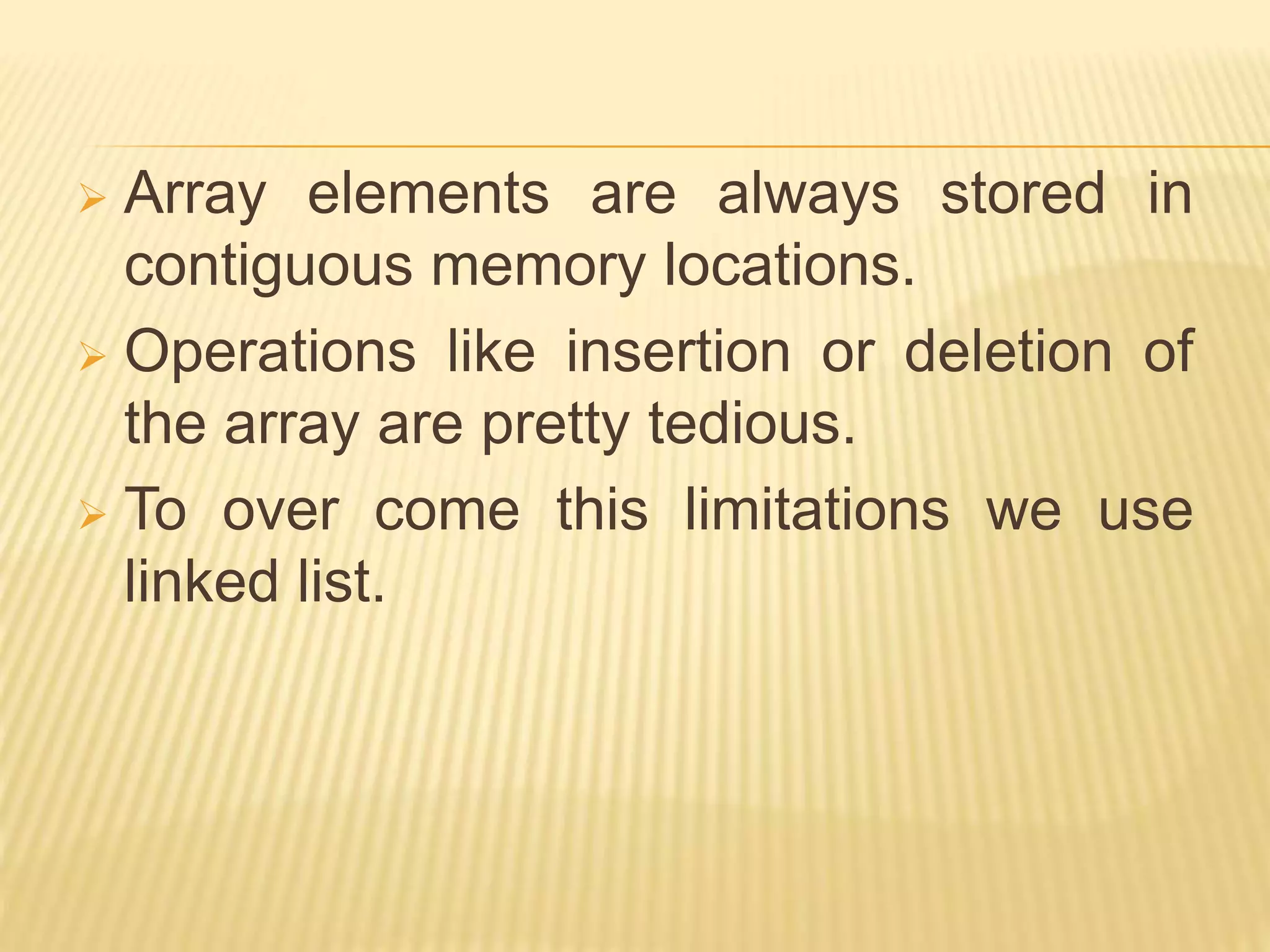  Array elements are always stored in
contiguous memory locations.
 Operations like insertion or deletion of
the array are pretty tedious.
 To over come this limitations we use
linked list.
 