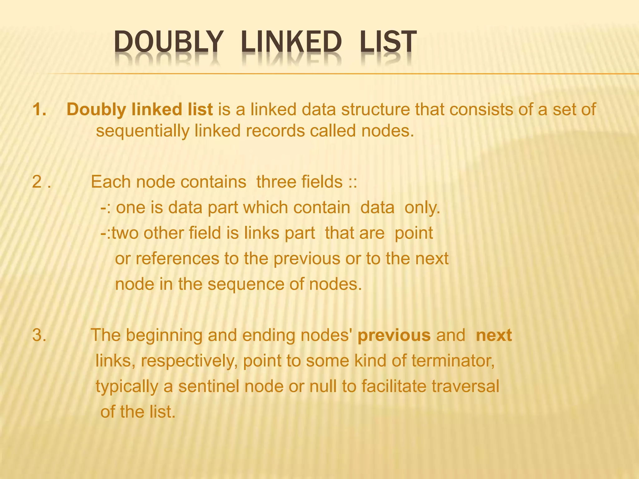 DOUBLY LINKED LIST
1. Doubly linked list is a linked data structure that consists of a set of
sequentially linked records called nodes.
2 . Each node contains three fields ::
-: one is data part which contain data only.
-:two other field is links part that are point
or references to the previous or to the next
node in the sequence of nodes.
3. The beginning and ending nodes' previous and next
links, respectively, point to some kind of terminator,
typically a sentinel node or null to facilitate traversal
of the list.
 