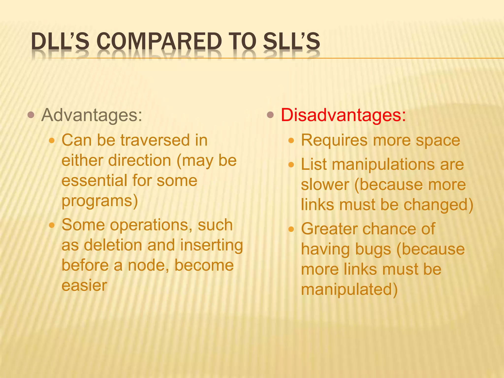 DLL’S COMPARED TO SLL’S
 Advantages:
 Can be traversed in
either direction (may be
essential for some
programs)
 Some operations, such
as deletion and inserting
before a node, become
easier
 Disadvantages:
 Requires more space
 List manipulations are
slower (because more
links must be changed)
 Greater chance of
having bugs (because
more links must be
manipulated)
 