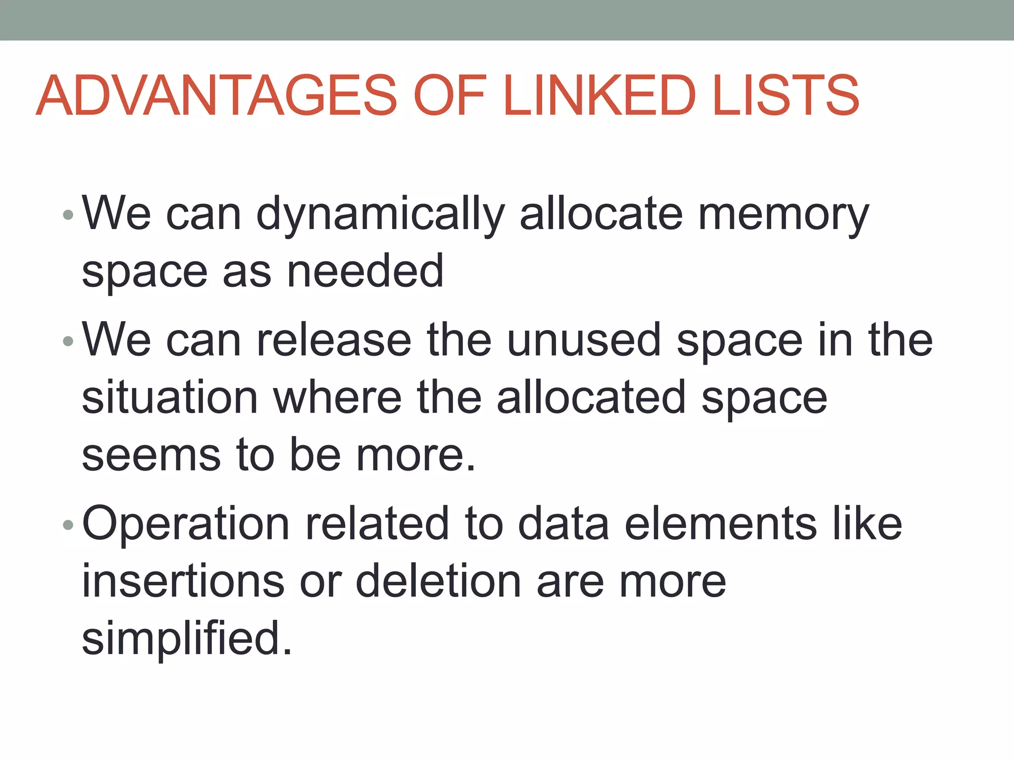 ADVANTAGES OF LINKED LISTS
•We can dynamically allocate memory
space as needed
•We can release the unused space in the
situation where the allocated space
seems to be more.
•Operation related to data elements like
insertions or deletion are more
simplified.
 