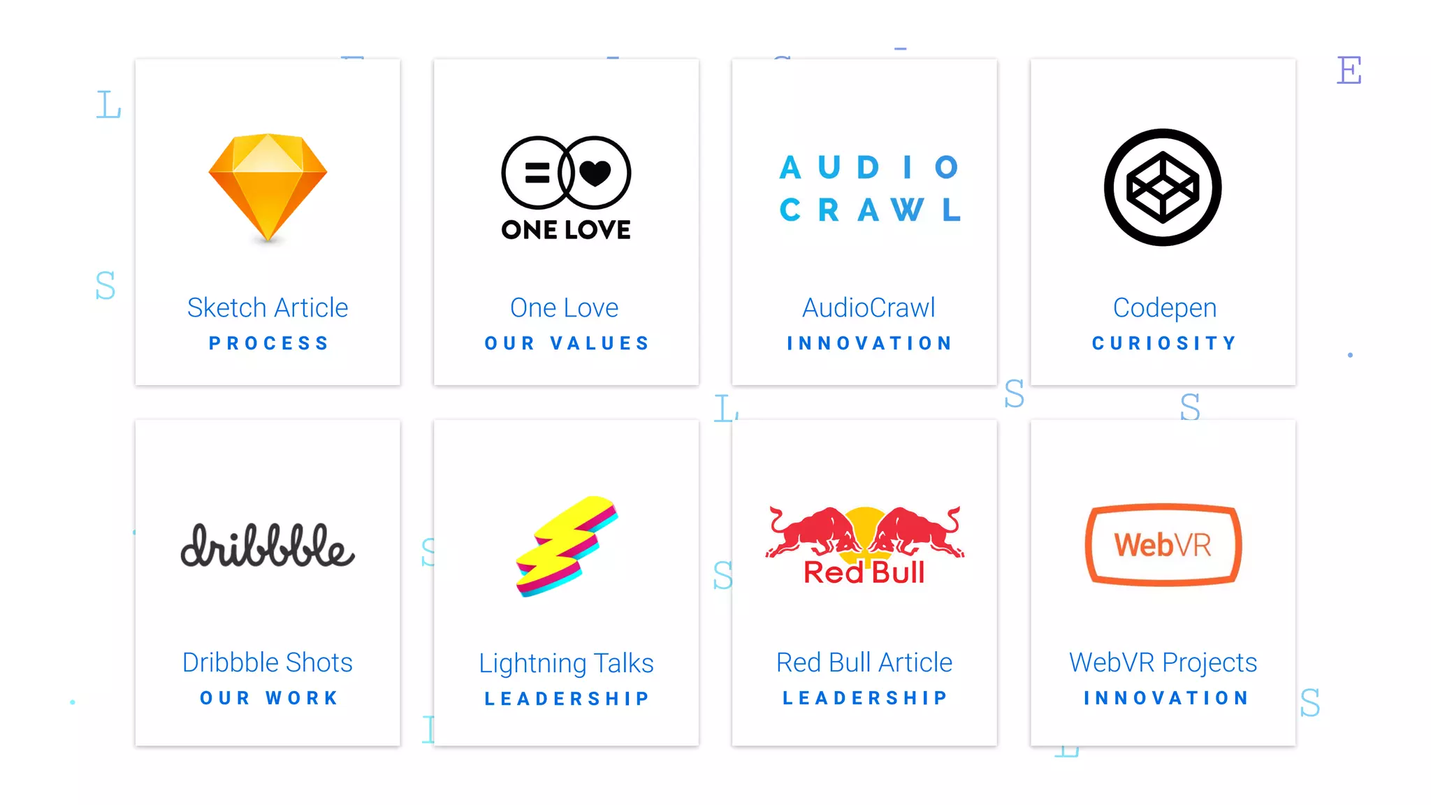 Sketch Article
P R O C E S S
Red Bull Article
AudioCrawlOne Love Codepen
Dribbble Shots WebVR Projects
O U R V A L U E S I N N O V A T I O N C U R I O S I T Y
O U R W O R K L E A D E R S H I P I N N O V A T I O N
Lightning Talks
L E A D E R S H I P
 