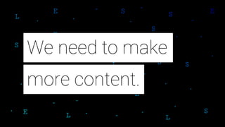 more content.
We need to make
 