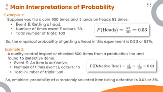 Main Interpretations of Probability
Example 1:
Suppose you flip a coin 100 times and it lands on heads 53 times.
▪ Event E: Getting a head.
▪ Number of times event E occurs: 53
▪ Total number of trials: 100
So, the empirical probability of getting a head in this experiment is 0.53 or 53%.
Example 2:
A quality control inspector checked 500 items from a production line and
found 15 defective items.
▪ Event E: An item is defective.
▪ Number of times event E occurs: 15
▪ Total number of trials: 500
So, empirical probability of a randomly selected item being defective is 0.03 or 3%.
 