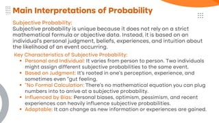 Subjective Probability:
Subjective probability is unique because it does not rely on a strict
mathematical formula or objective data. Instead, it is based on an
individual's personal judgment, beliefs, experiences, and intuition about
the likelihood of an event occurring.
Main Interpretations of Probability
Key Characteristics of Subjective Probability:
▪ Personal and Individual: It varies from person to person. Two individuals
might assign different subjective probabilities to the same event.
▪ Based on Judgment: It's rooted in one's perception, experience, and
sometimes even "gut feeling.
▪ "No Formal Calculation: There's no mathematical equation you can plug
numbers into to arrive at a subjective probability.
▪ Influenced by Bias: Personal biases, optimism, pessimism, and recent
experiences can heavily influence subjective probabilities.
▪ Adaptable: It can change as new information or experiences are gained.
 
