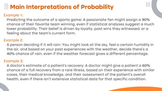 Main Interpretations of Probability
Example 1:
Predicting the outcome of a sports game: A passionate fan might assign a 90%
chance of their favorite team winning, even if statistical analyses suggest a much
lower probability. Their belief is driven by loyalty, past wins they witnessed, or a
feeling about the team's current form.
Example 2:
A person deciding if it will rain: You might look at the sky, feel a certain humidity in
the air, and based on your past experiences with the weather, decide there's a
40% chance of rain, even if the weather forecast gives a different percentage.
Example 3:
A doctor's estimate of a patient's recovery: A doctor might give a patient a 60%
chance of a full recovery from a rare illness, based on their experience with similar
cases, their medical knowledge, and their assessment of the patient's overall
health, even if there isn't extensive statistical data for that specific condition.
 