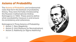Axioms of Probability
The Axioms of Probability are fundamental
rules that form the bedrock of probability
theory. They were formally introduced by
the Russian mathematician Andrey
Kolmogorov in 1933. These axioms define
what a probability measure is and ensure
its consistency and coherence.
Kolmogorov’s Three Axioms of Probability:
▪ Axiom 1: Non-Negativity
▪ Axiom 2: Unit Measure (or Normalization)
▪ Axiom 3: Additivity (or Sigma Additivity)
 