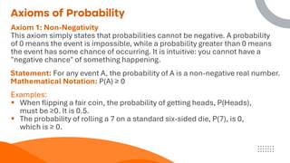 Axioms of Probability
Axiom 1: Non-Negativity
This axiom simply states that probabilities cannot be negative. A probability
of 0 means the event is impossible, while a probability greater than 0 means
the event has some chance of occurring. It is intuitive: you cannot have a
"negative chance" of something happening.
Statement: For any event A, the probability of A is a non-negative real number.
Mathematical Notation: P(A) ≥ 0
Examples:
▪ When flipping a fair coin, the probability of getting heads, P(Heads),
must be ≥0. It is 0.5.
▪ The probability of rolling a 7 on a standard six-sided die, P(7), is 0,
which is ≥ 0.
 
