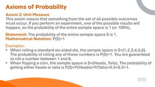 Axioms of Probability
Axiom 2: Unit Measure
This axiom means that something from the set of all possible outcomes
must occur. If you perform an experiment, one of the possible results will
happen, so the probability of the entire sample space is 1 (or 100%).
Statement: The probability of the entire sample space S is 1.
Mathematical Notation: P(S)=1
Examples:
▪ When rolling a standard six-sided die, the sample space is S={1,2,3,4,5,6}.
The probability of rolling any of these numbers is P(S)=1. You are guaranteed
to roll a number between 1 and 6.
▪ When flipping a coin, the sample space is S={Heads, Tails}. The probability of
getting either heads or tails is P(S)=P(Heads)+P(Tails)=0.5+0.5=1.
 
