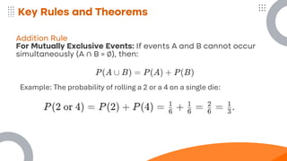 Key Rules and Theorems
Addition Rule
For Mutually Exclusive Events: If events A and B cannot occur
simultaneously (A ∩ B = ∅), then:
Example: The probability of rolling a 2 or a 4 on a single die:
 