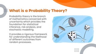Probability theory is the branch
of mathematics concerned with
uncertainty which provides the
foundation for statistical
inference, risk analysis, and
stochastic modelling.
It provides a rigorous framework
for understanding the likelihood
of different outcomes from
random processes.
What is a Probability Theory?
 