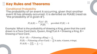 Key Rules and Theorems
Conditional Probability
The probability of an event A occurring, given that another
event B has already occurred. It is denoted as P(A∣B) (read as
"the probability of A given B").
Example: What is the probability of drawing a King, given that the card
drawn is a Face Card (Jack, Queen, King)?Let A = Drawing a King, B =
Drawing a Face Card.
 