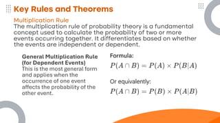 Key Rules and Theorems
Multiplication Rule
The multiplication rule of probability theory is a fundamental
concept used to calculate the probability of two or more
events occurring together. It differentiates based on whether
the events are independent or dependent.
General Multiplication Rule
(for Dependent Events)
This is the most general form
and applies when the
occurrence of one event
affects the probability of the
other event.
 
