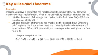 Key Rules and Theorems
Example:
Imagine you have a bag with 5 red marbles and 3 blue marbles. You draw two
marbles without replacement. What is the probability that both marbles are red?
▪ Let A be the event of drawing a red marble on the first draw. P(A)=5/8 (5 red
marbles out of 8 total)
▪ Let B be the event of drawing a red marble on the second draw. Since you
didn't replace the first marble, there are now only 4 red marbles left and 7
total marbles. P(B∣A)=4/7 (probability of drawing another red, given the first
was red)
 