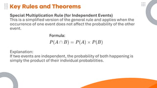 Key Rules and Theorems
Special Multiplication Rule (for Independent Events)
This is a simplified version of the general rule and applies when the
occurrence of one event does not affect the probability of the other
event.
Explanation:
If two events are independent, the probability of both happening is
simply the product of their individual probabilities.
 