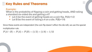 Key Rules and Theorems
Example:
What is the probability of flipping a coin and getting heads, AND rolling
a standard six-sided die and getting a 4?
▪ Let A be the event of getting heads on a coin flip. P(A)=1/2
▪ Let B be the event of rolling a 4 on a die. P(B)=1/6
 