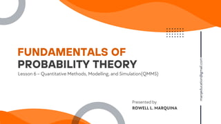FUNDAMENTALS OF
marqeducation@gmail.com
Lesson 6 – Quantitative Methods, Modelling, and Simulation(QMMS)
PROBABILITY THEORY
Presented by
ROWELL L. MARQUINA
 