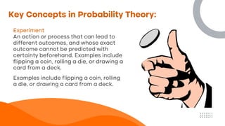 Key Concepts in Probability Theory:
Experiment
An action or process that can lead to
different outcomes, and whose exact
outcome cannot be predicted with
certainty beforehand. Examples include
flipping a coin, rolling a die, or drawing a
card from a deck.
Examples include flipping a coin, rolling
a die, or drawing a card from a deck.
 