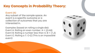 Key Concepts in Probability Theory:
Event (A)
Any subset of the sample space. An
event is a specific outcome or a
collection of outcomes that you are
interested in.
Examples (based on rolling a single die):
Event A: Rolling an even number. A = {2,4,6}
Event B: Rolling a number less than 3. B = {1,2}
Event C: Rolling a 7. C={} (This is an impossible
event)
 