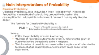 Classical Probability:
Classical Probability, also known as A Priori Probability or Theoretical
Probability, is a method of calculating probability based on the
assumption that all possible outcomes of an event are equally likely to
occur.
Main Interpretations of Probability
The formula for Classical Probability is:
Where:
▪ P(A) is the probability of event A occurring.
▪ "Number of favorable outcomes for event A" refers to the count of
outcomes where the specific event A happens.
▪ "Total number of possible outcomes in the sample space" refers to the
total count of all equally likely outcomes that could occur in the
experiment.
 