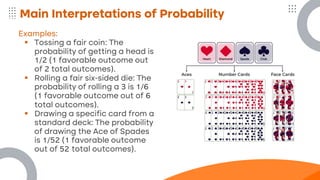 Main Interpretations of Probability
Examples:
▪ Tossing a fair coin: The
probability of getting a head is
1/2 (1 favorable outcome out
of 2 total outcomes).
▪ Rolling a fair six-sided die: The
probability of rolling a 3 is 1/6
(1 favorable outcome out of 6
total outcomes).
▪ Drawing a specific card from a
standard deck: The probability
of drawing the Ace of Spades
is 1/52 (1 favorable outcome
out of 52 total outcomes).
 