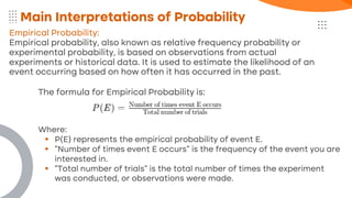 Empirical Probability:
Empirical probability, also known as relative frequency probability or
experimental probability, is based on observations from actual
experiments or historical data. It is used to estimate the likelihood of an
event occurring based on how often it has occurred in the past.
Main Interpretations of Probability
The formula for Empirical Probability is:
Where:
▪ P(E) represents the empirical probability of event E.
▪ "Number of times event E occurs" is the frequency of the event you are
interested in.
▪ "Total number of trials" is the total number of times the experiment
was conducted, or observations were made.
 