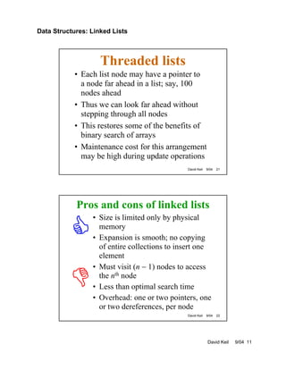 Data Structures: Linked Lists
David Keil 9/04 11
David Keil 9/04 21
Threaded lists
• Each list node may have a pointer to
a node far ahead in a list; say, 100
nodes ahead
• Thus we can look far ahead without
stepping through all nodes
• This restores some of the benefits of
binary search of arrays
• Maintenance cost for this arrangement
may be high during update operations
David Keil 9/04 22
Pros and cons of linked lists
• Size is limited only by physical
memory
• Expansion is smooth; no copying
of entire collections to insert one
element
• Must visit (n − 1) nodes to access
the nth node
• Less than optimal search time
• Overhead: one or two pointers, one
or two dereferences, per node
 