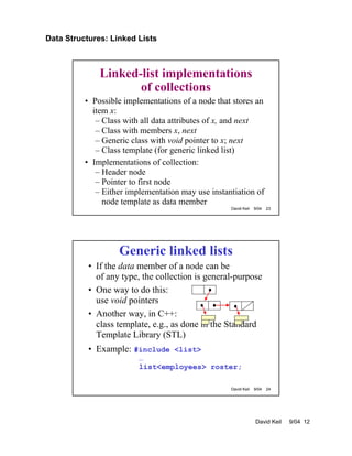 Data Structures: Linked Lists
David Keil 9/04 12
David Keil 9/04 23
Linked-list implementations
of collections
• Possible implementations of a node that stores an
item x:
– Class with all data attributes of x, and next
– Class with members x, next
– Generic class with void pointer to x; next
– Class template (for generic linked list)
• Implementations of collection:
– Header node
– Pointer to first node
– Either implementation may use instantiation of
node template as data member
David Keil 9/04 24
Generic linked lists
• If the data member of a node can be
of any type, the collection is general-purpose
• One way to do this:
use void pointers
• Another way, in C++:
class template, e.g., as done in the Standard
Template Library (STL)
• Example: #include <list>
…
list<employees> roster;
 