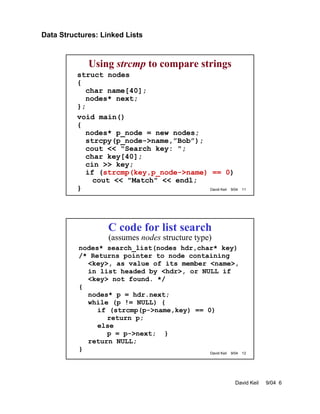 Data Structures: Linked Lists
David Keil 9/04 6
David Keil 9/04 11
Using strcmp to compare strings
struct nodes
{
char name[40];
nodes* next;
};
void main()
{
nodes* p_node = new nodes;
strcpy(p_node->name,”Bob”);
cout << "Search key: ";
char key[40];
cin >> key;
if (strcmp(key,p_node->name) == 0)
cout << "Match" << endl;
}
David Keil 9/04 12
C code for list search
(assumes nodes structure type)
nodes* search_list(nodes hdr,char* key)
/* Returns pointer to node containing
<key>, as value of its member <name>,
in list headed by <hdr>, or NULL if
<key> not found. */
{
nodes* p = hdr.next;
while (p != NULL) {
if (strcmp(p->name,key) == 0)
return p;
else
p = p->next; }
return NULL;
}
 