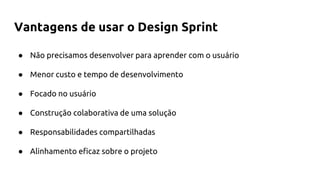 Vantagens de usar o Design Sprint
● Não precisamos desenvolver para aprender com o usuário
● Menor custo e tempo de desenvolvimento
● Focado no usuário
● Construção colaborativa de uma solução
● Responsabilidades compartilhadas
● Alinhamento eficaz sobre o projeto
 