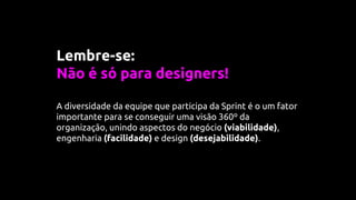 Lembre-se:
Não é só para designers!
A diversidade da equipe que participa da Sprint é o um fator
importante para se conseguir uma visão 360º da
organização, unindo aspectos do negócio (viabilidade),
engenharia (facilidade) e design (desejabilidade).
 
