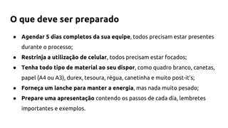 O que deve ser preparado
● Agendar 5 dias completos da sua equipe, todos precisam estar presentes
durante o processo;
● Restrinja a utilização de celular, todos precisam estar focados;
● Tenha todo tipo de material ao seu dispor, como quadro branco, canetas,
papel (A4 ou A3), durex, tesoura, régua, canetinha e muito post-it’s;
● Forneça um lanche para manter a energia, mas nada muito pesado;
● Prepare uma apresentação contendo os passos de cada dia, lembretes
importantes e exemplos.
 