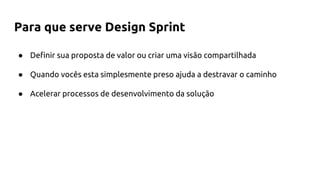 Para que serve Design Sprint
● Definir sua proposta de valor ou criar uma visão compartilhada
● Quando vocês esta simplesmente preso ajuda a destravar o caminho
● Acelerar processos de desenvolvimento da solução
 