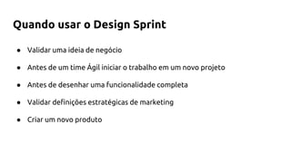 ● Validar uma ideia de negócio
● Antes de um time Ágil iniciar o trabalho em um novo projeto
● Antes de desenhar uma funcionalidade completa
● Validar definições estratégicas de marketing
● Criar um novo produto
Quando usar o Design Sprint
 