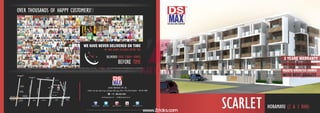 OVER THOUSANDS OF HAPPY CUSTOMERS! www.dsmaxproperties.com/testimonial/testimonials.html
For more details about our Customer reviews log on to our website
WE HAVE NEVER DELIVERED ON TIME
- WE HAVE ALWAYS DELIVERED BEFORE TIME
DELIVERED OVER 7,000+ HOMES
BEFORE TIME
Note: This brochure is only a conceptual representation and not a legal offering. DS-MAX Properties reserves the right to change, modify or revise the offers without any prior notice
www.dsmaxproperties.com / sales@dsmaxproperties.com
 +91 888-000-4004
DS-MAX PROPERTIES PVT. LTD.
Near to Ring Road, Bangalore - 560 043. INDIA#1854, 17th Main, 30th B Cross, 5th Block, HBR Layout,
gplus.to/dsmaxpropertiesdsmaxpropertiespvtltd @dsmaxbuilders dsmaxgroup DS-MAX Properties Pvt Ltd
SCARLET
TOWARDS TUMKUR
HEBBAL FLYOVER TOWARDS
BANGALORE CITY
MANYATA EMBASSY
BUSINESS PARK
KIRLOSKAR
BUSINESS PARK
COLUMBIA
ASIA HOSPITAL
KALYAN NAGAR
TOWARDS INTERNATIONAL
AIRPORT
TOWARDS INTERNATIONAL
AIRPORT
THANISANDRAMAINROAD
BANASWADI
TOWARDS
K R PURAM
APOLLO PHARMACY
STATE BANK OF INDIA
NILGIRI’S
HORAMAVUMAINROAD
BBMP OFFICE
HENNUR ROAD
HENNURMAINROAD
BBMP PARK
BHAGINIRESIDENCY
RAMAMURTHYNAGARMAINROAD
TCPALYAROAD
3rd MAIN ROAD
ORR ORR ORR ORR ORR
ORR
TAMARINDRESTAURANT
BHAGINIRESTAURANT
SCARLET HORAMAVU (2 & 3 BHK)
BUILT TO SUIT YOUR REQUIREMENTS
WITH BEST QUALITY
3 YEARS WARRANTY
VAASTU-ORIENTED HOMES
www.Zricks.com
 