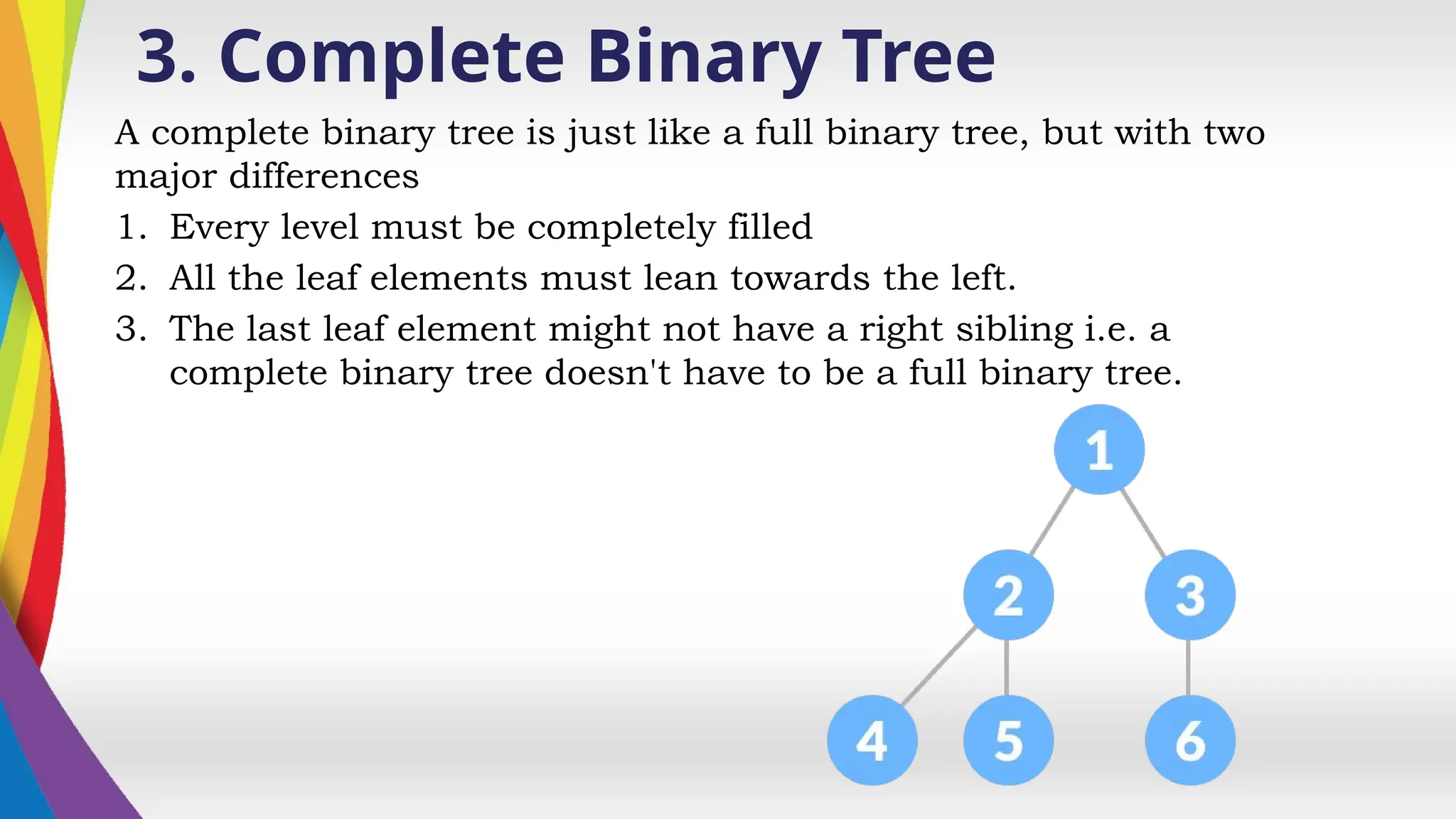 3. Complete Binary Tree
A complete binary tree is just like a full binary tree, but with two
major differences
1. Every level must be completely filled
2. All the leaf elements must lean towards the left.
3. The last leaf element might not have a right sibling i.e. a
complete binary tree doesn't have to be a full binary tree.
 