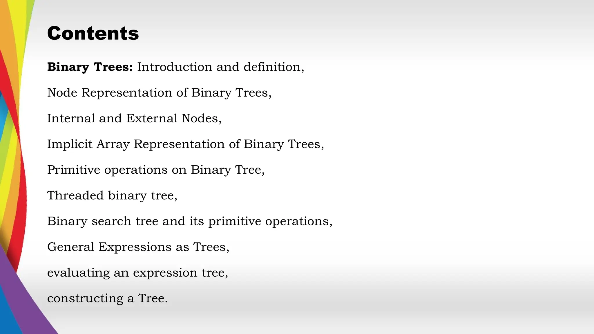 Contents
Binary Trees: Introduction and definition,
Node Representation of Binary Trees,
Internal and External Nodes,
Implicit Array Representation of Binary Trees,
Primitive operations on Binary Tree,
Threaded binary tree,
Binary search tree and its primitive operations,
General Expressions as Trees,
evaluating an expression tree,
constructing a Tree.
 