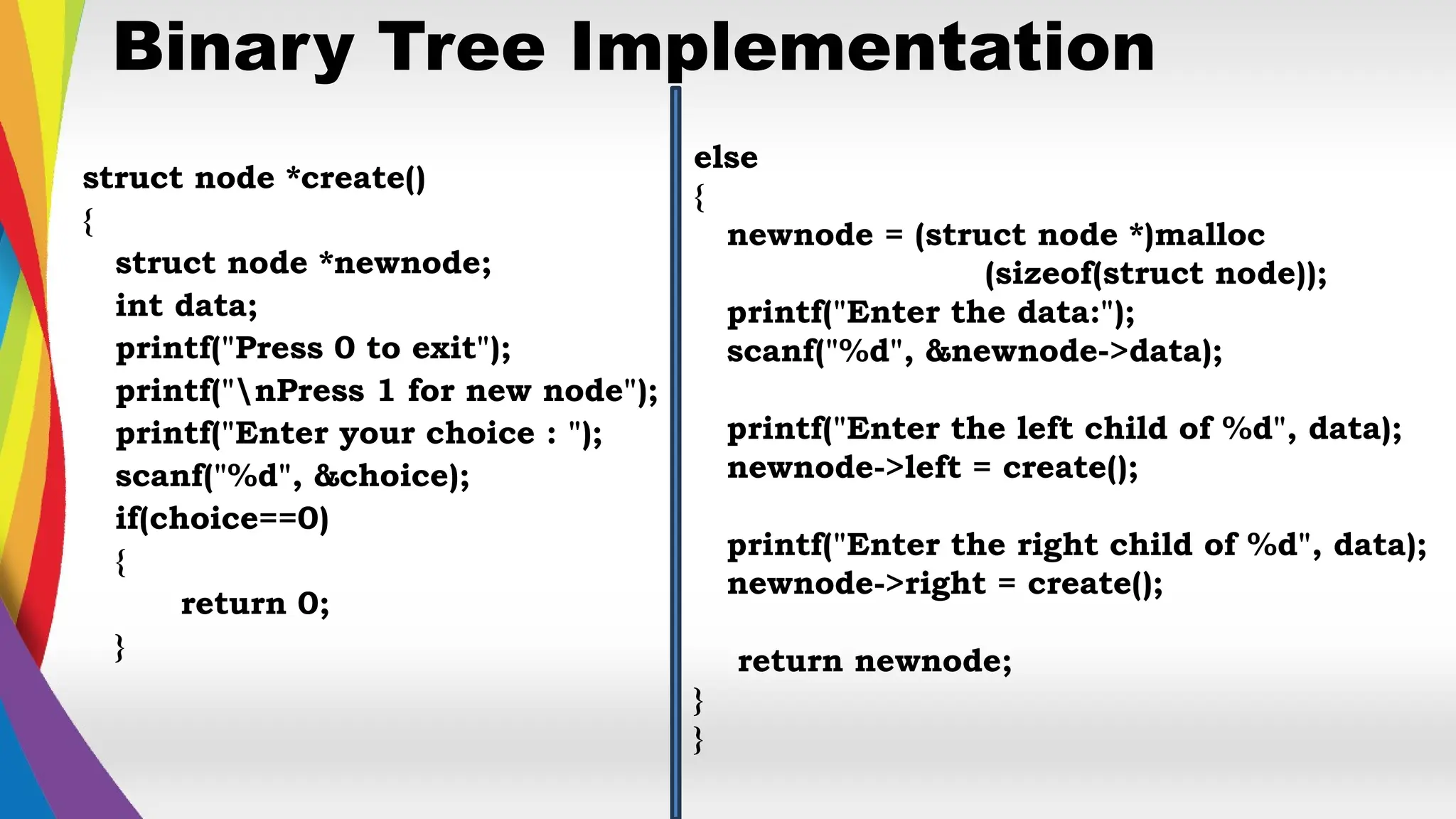 Binary Tree Implementation
struct node *create()
{
struct node *newnode;
int data;
printf("Press 0 to exit");
printf("nPress 1 for new node");
printf("Enter your choice : ");
scanf("%d", &choice);
if(choice==0)
{
return 0;
}
else
{
newnode = (struct node *)malloc
(sizeof(struct node));
printf("Enter the data:");
scanf("%d", &newnode->data);
printf("Enter the left child of %d", data);
newnode->left = create();
printf("Enter the right child of %d", data);
newnode->right = create();
return newnode;
}
}
 
