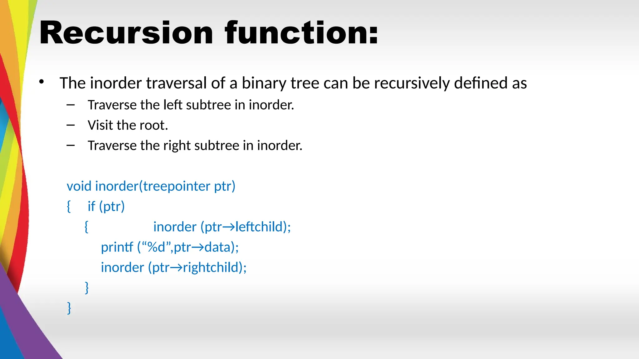 Recursion function:
• The inorder traversal of a binary tree can be recursively defined as
– Traverse the left subtree in inorder.
– Visit the root.
– Traverse the right subtree in inorder.
void inorder(treepointer ptr)
{ if (ptr)
{ inorder (ptr→leftchild);
printf (“%d”,ptr→data);
inorder (ptr→rightchild);
}
}
 