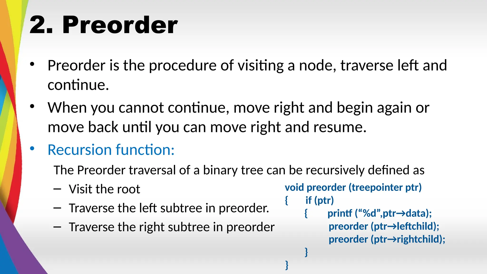 2. Preorder
• Preorder is the procedure of visiting a node, traverse left and
continue.
• When you cannot continue, move right and begin again or
move back until you can move right and resume.
• Recursion function:
The Preorder traversal of a binary tree can be recursively defined as
– Visit the root
– Traverse the left subtree in preorder.
– Traverse the right subtree in preorder
void preorder (treepointer ptr)
{ if (ptr)
{ printf (“%d”,ptr→data);
preorder (ptr→leftchild);
preorder (ptr→rightchild);
}
}
 