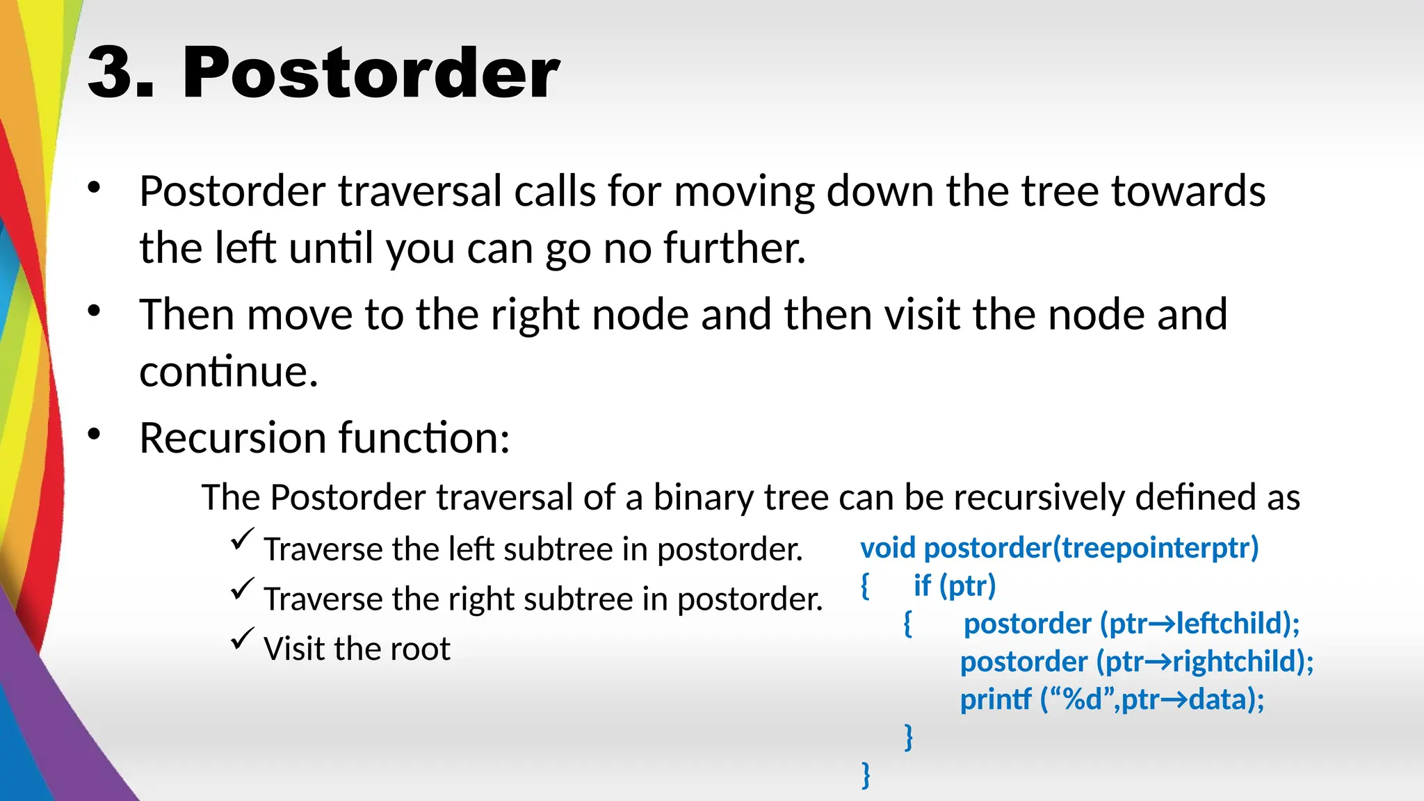 3. Postorder
• Postorder traversal calls for moving down the tree towards
the left until you can go no further.
• Then move to the right node and then visit the node and
continue.
• Recursion function:
The Postorder traversal of a binary tree can be recursively defined as
 Traverse the left subtree in postorder.
 Traverse the right subtree in postorder.
 Visit the root
void postorder(treepointerptr)
{ if (ptr)
{ postorder (ptr→leftchild);
postorder (ptr→rightchild);
printf (“%d”,ptr→data);
}
}
 