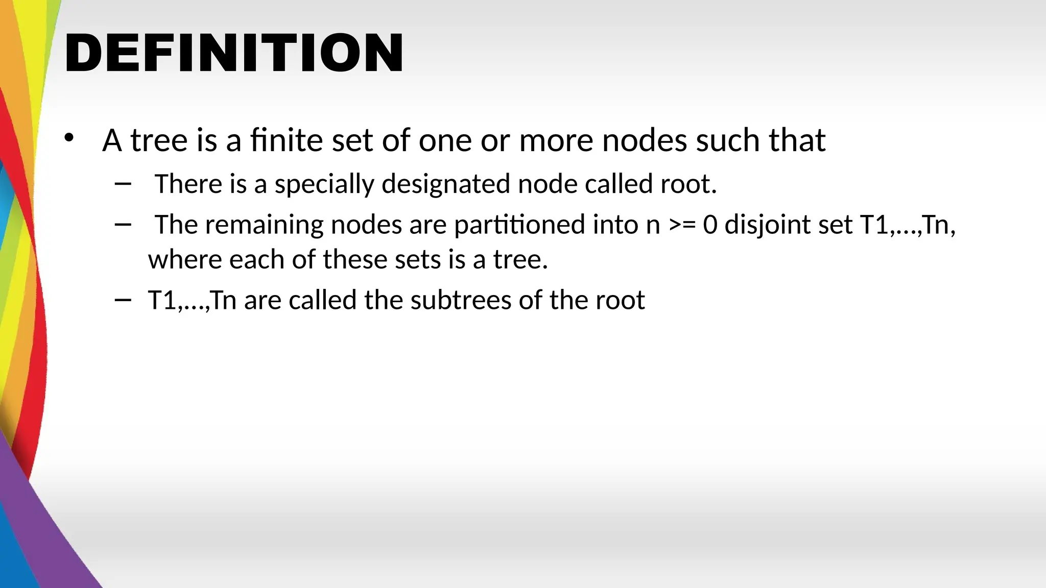 DEFINITION
• A tree is a finite set of one or more nodes such that
– There is a specially designated node called root.
– The remaining nodes are partitioned into n >= 0 disjoint set T1,…,Tn,
where each of these sets is a tree.
– T1,…,Tn are called the subtrees of the root
 