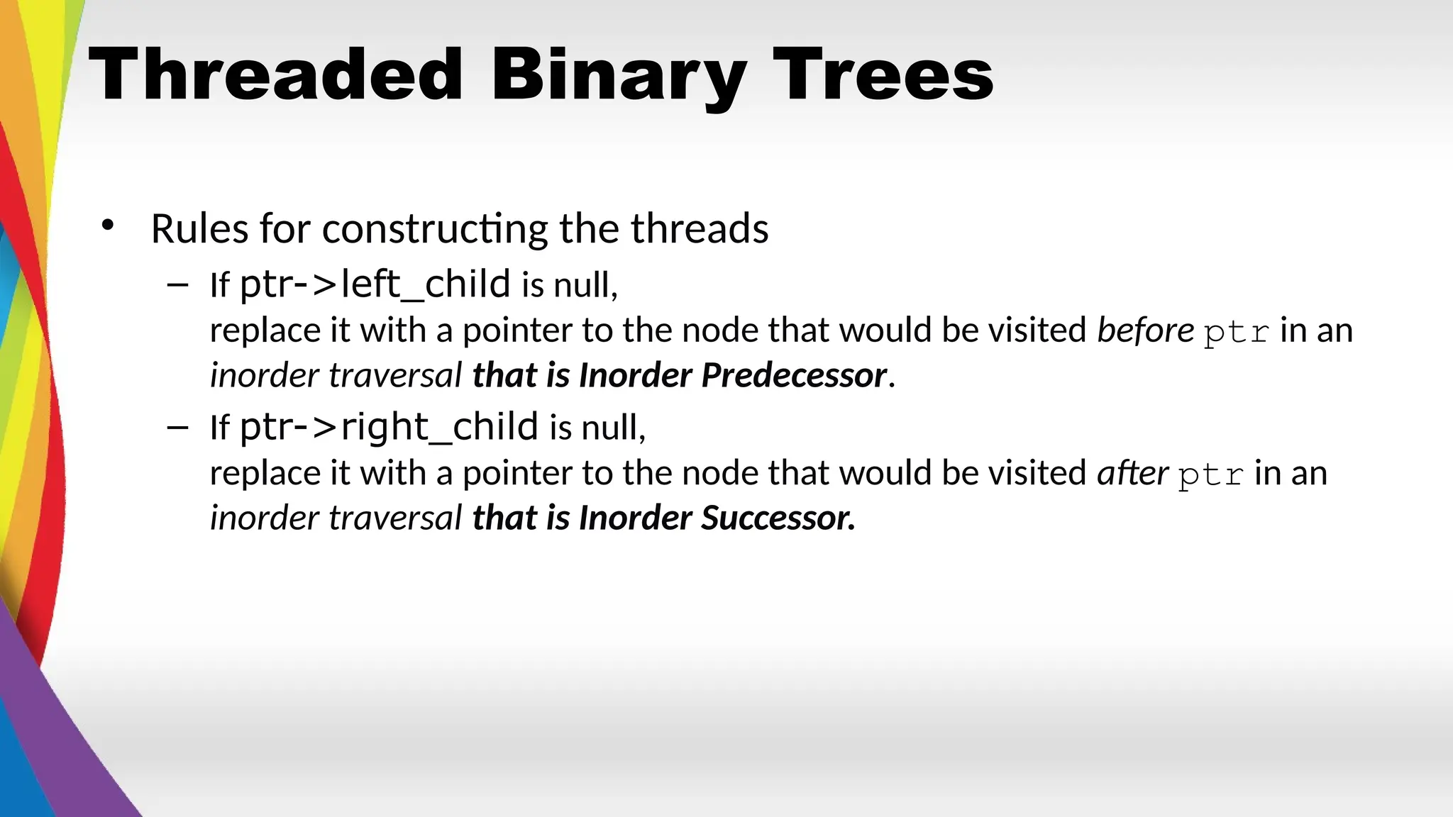 Threaded Binary Trees
• Rules for constructing the threads
– If ptr->left_child is null,
replace it with a pointer to the node that would be visited before ptr in an
inorder traversal that is Inorder Predecessor.
– If ptr->right_child is null,
replace it with a pointer to the node that would be visited after ptr in an
inorder traversal that is Inorder Successor.
 
