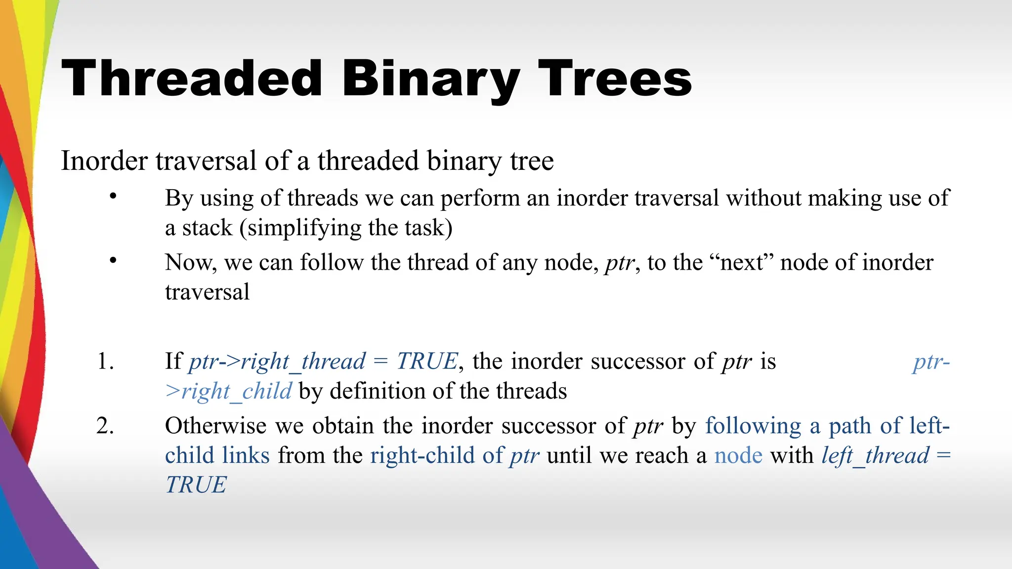 Threaded Binary Trees
Inorder traversal of a threaded binary tree
• By using of threads we can perform an inorder traversal without making use of
a stack (simplifying the task)
• Now, we can follow the thread of any node, ptr, to the “next” node of inorder
traversal
1. If ptr->right_thread = TRUE, the inorder successor of ptr is ptr-
>right_child by definition of the threads
2. Otherwise we obtain the inorder successor of ptr by following a path of left-
child links from the right-child of ptr until we reach a node with left_thread =
TRUE
 